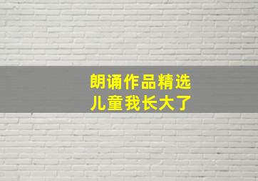 朗诵作品精选 儿童我长大了